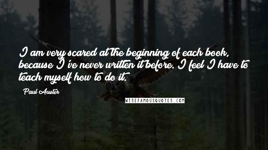 Paul Auster Quotes: I am very scared at the beginning of each book, because I've never written it before. I feel I have to teach myself how to do it.