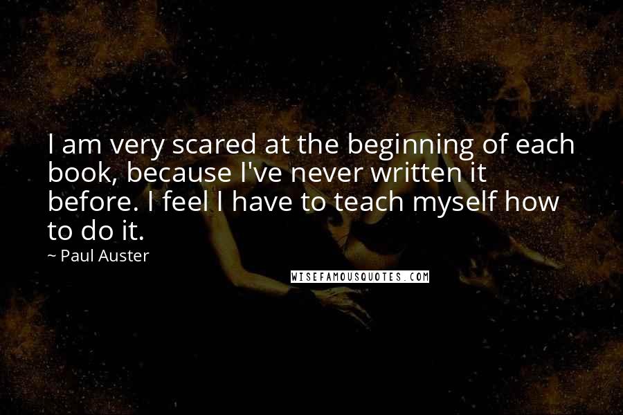 Paul Auster Quotes: I am very scared at the beginning of each book, because I've never written it before. I feel I have to teach myself how to do it.