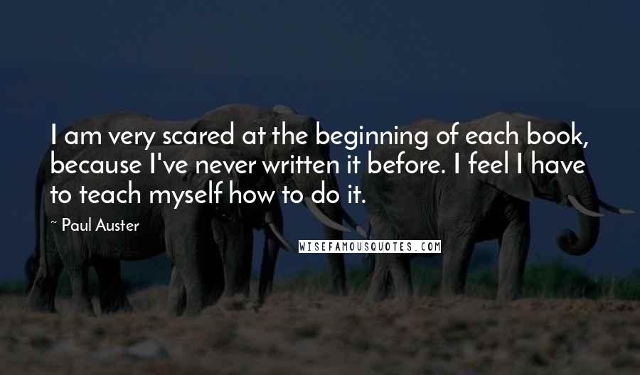 Paul Auster Quotes: I am very scared at the beginning of each book, because I've never written it before. I feel I have to teach myself how to do it.