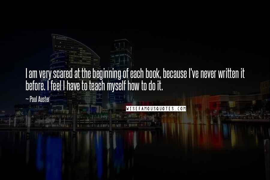 Paul Auster Quotes: I am very scared at the beginning of each book, because I've never written it before. I feel I have to teach myself how to do it.