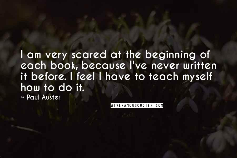 Paul Auster Quotes: I am very scared at the beginning of each book, because I've never written it before. I feel I have to teach myself how to do it.