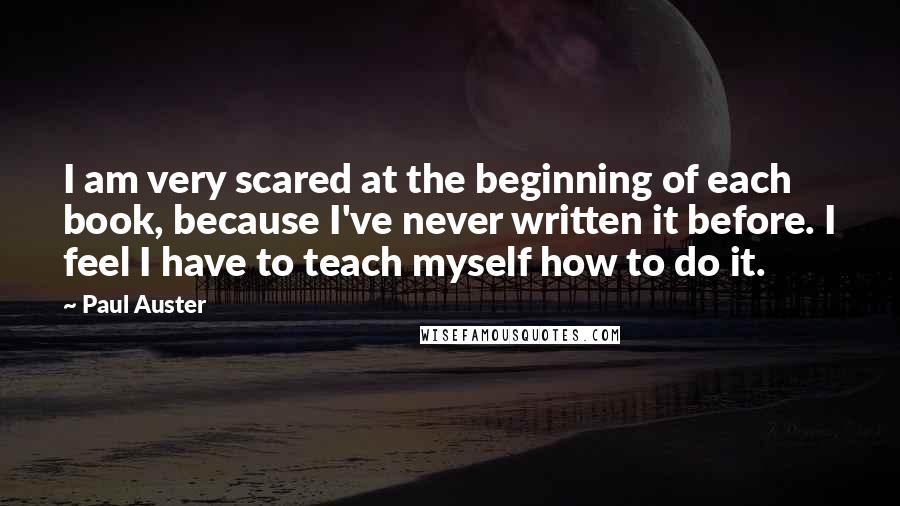 Paul Auster Quotes: I am very scared at the beginning of each book, because I've never written it before. I feel I have to teach myself how to do it.