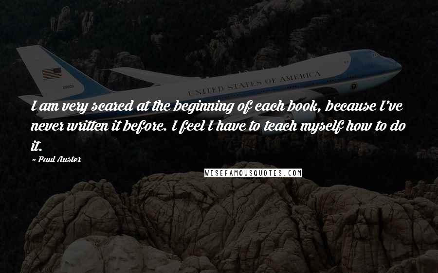 Paul Auster Quotes: I am very scared at the beginning of each book, because I've never written it before. I feel I have to teach myself how to do it.