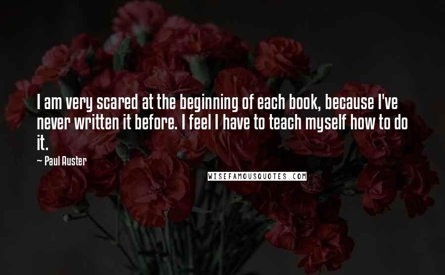 Paul Auster Quotes: I am very scared at the beginning of each book, because I've never written it before. I feel I have to teach myself how to do it.