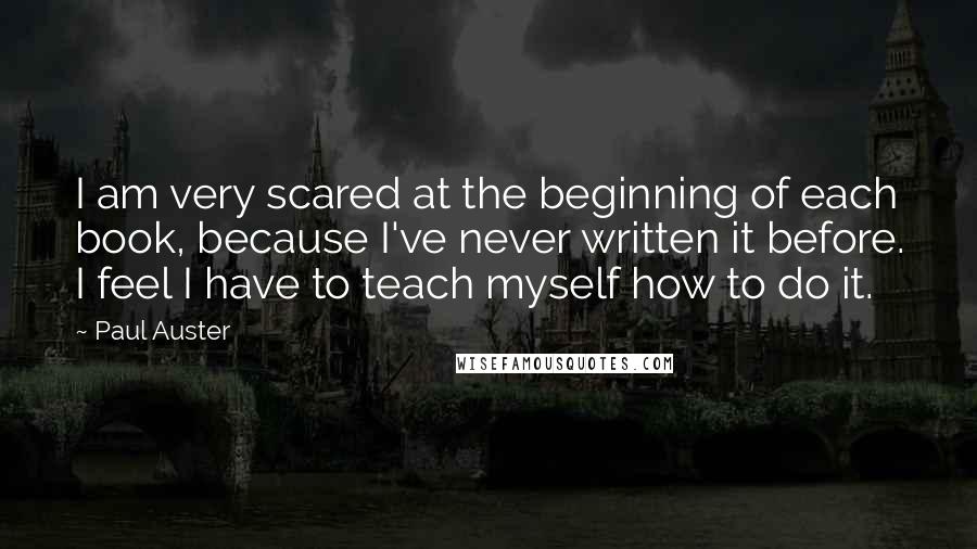 Paul Auster Quotes: I am very scared at the beginning of each book, because I've never written it before. I feel I have to teach myself how to do it.