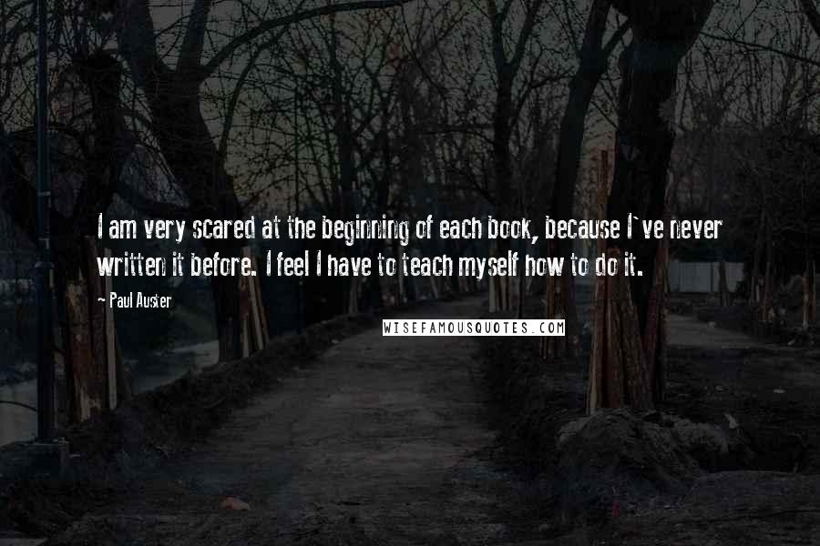 Paul Auster Quotes: I am very scared at the beginning of each book, because I've never written it before. I feel I have to teach myself how to do it.