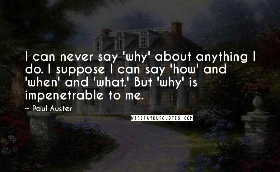 Paul Auster Quotes: I can never say 'why' about anything I do. I suppose I can say 'how' and 'when' and 'what.' But 'why' is impenetrable to me.