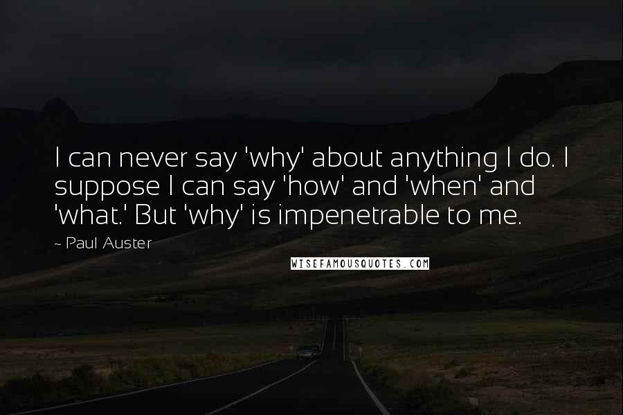 Paul Auster Quotes: I can never say 'why' about anything I do. I suppose I can say 'how' and 'when' and 'what.' But 'why' is impenetrable to me.