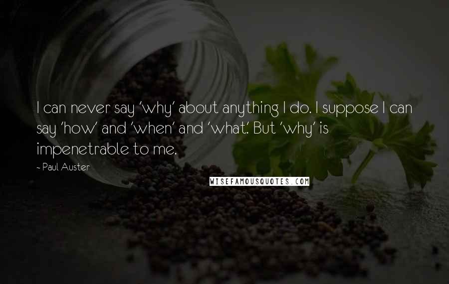 Paul Auster Quotes: I can never say 'why' about anything I do. I suppose I can say 'how' and 'when' and 'what.' But 'why' is impenetrable to me.