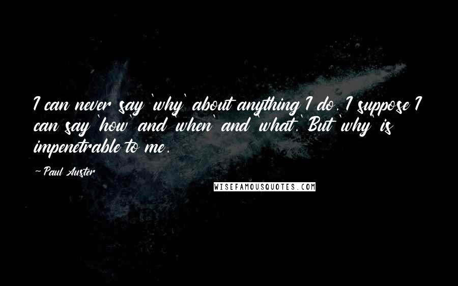 Paul Auster Quotes: I can never say 'why' about anything I do. I suppose I can say 'how' and 'when' and 'what.' But 'why' is impenetrable to me.