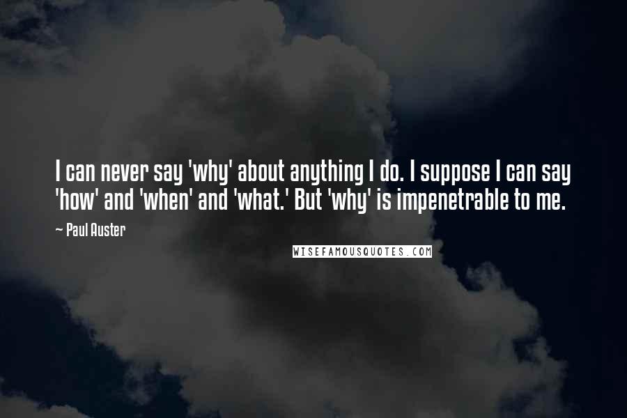 Paul Auster Quotes: I can never say 'why' about anything I do. I suppose I can say 'how' and 'when' and 'what.' But 'why' is impenetrable to me.