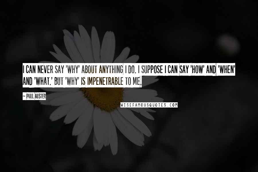 Paul Auster Quotes: I can never say 'why' about anything I do. I suppose I can say 'how' and 'when' and 'what.' But 'why' is impenetrable to me.