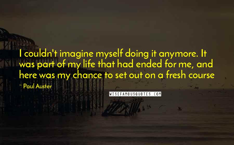 Paul Auster Quotes: I couldn't imagine myself doing it anymore. It was part of my life that had ended for me, and here was my chance to set out on a fresh course