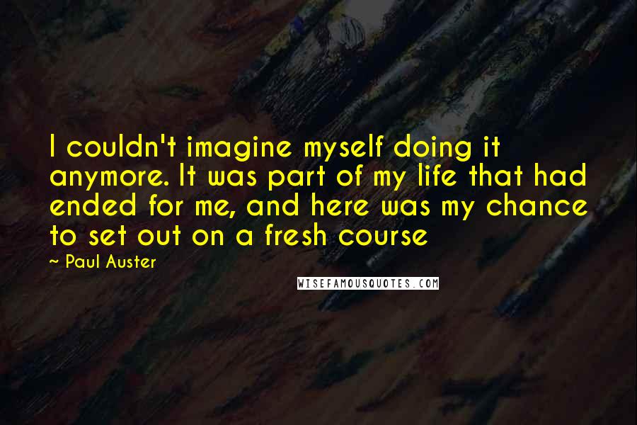Paul Auster Quotes: I couldn't imagine myself doing it anymore. It was part of my life that had ended for me, and here was my chance to set out on a fresh course