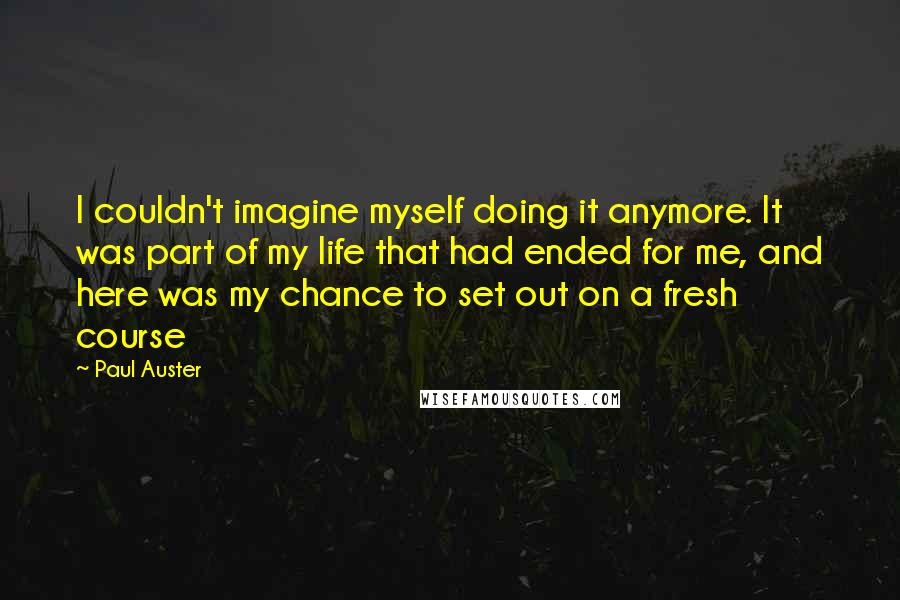 Paul Auster Quotes: I couldn't imagine myself doing it anymore. It was part of my life that had ended for me, and here was my chance to set out on a fresh course