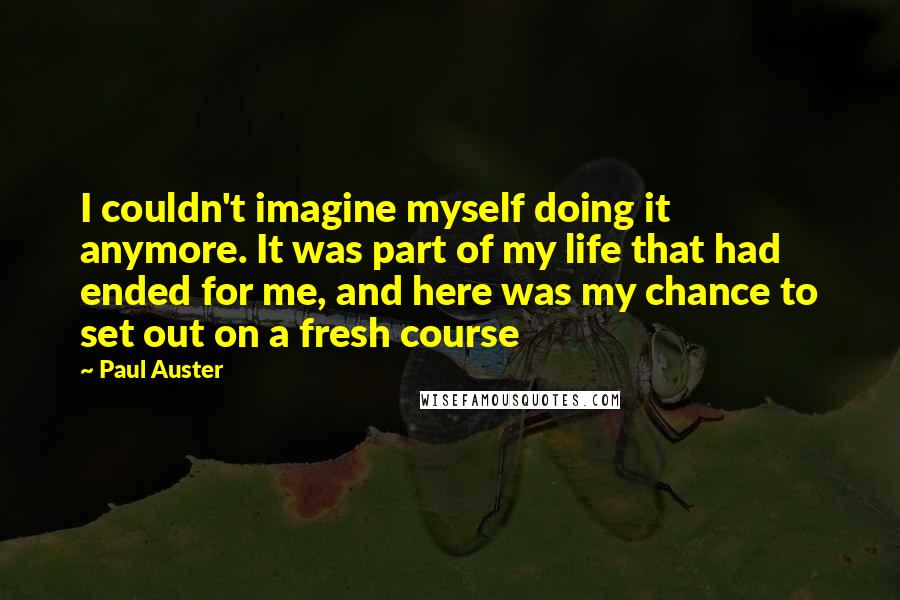 Paul Auster Quotes: I couldn't imagine myself doing it anymore. It was part of my life that had ended for me, and here was my chance to set out on a fresh course