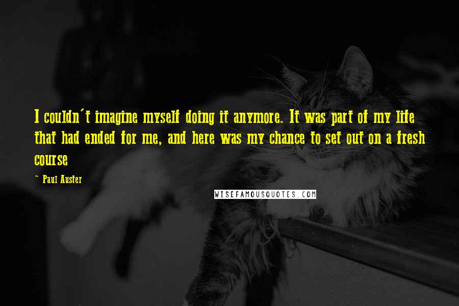 Paul Auster Quotes: I couldn't imagine myself doing it anymore. It was part of my life that had ended for me, and here was my chance to set out on a fresh course