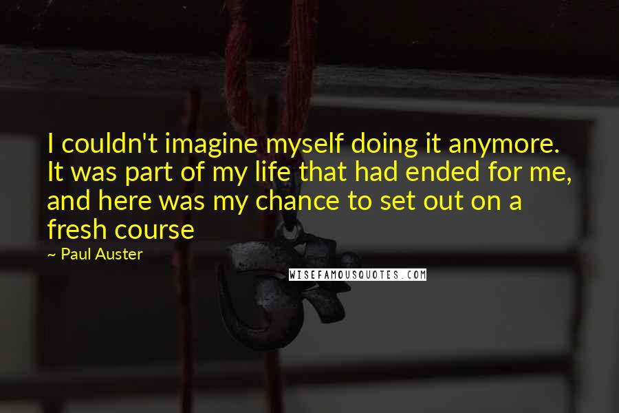 Paul Auster Quotes: I couldn't imagine myself doing it anymore. It was part of my life that had ended for me, and here was my chance to set out on a fresh course