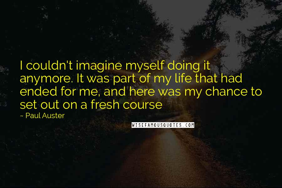 Paul Auster Quotes: I couldn't imagine myself doing it anymore. It was part of my life that had ended for me, and here was my chance to set out on a fresh course