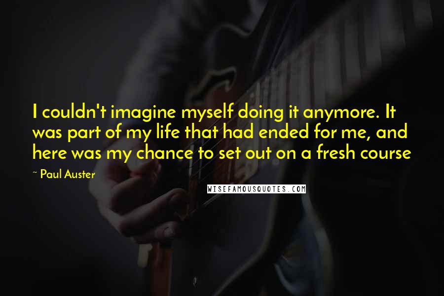 Paul Auster Quotes: I couldn't imagine myself doing it anymore. It was part of my life that had ended for me, and here was my chance to set out on a fresh course