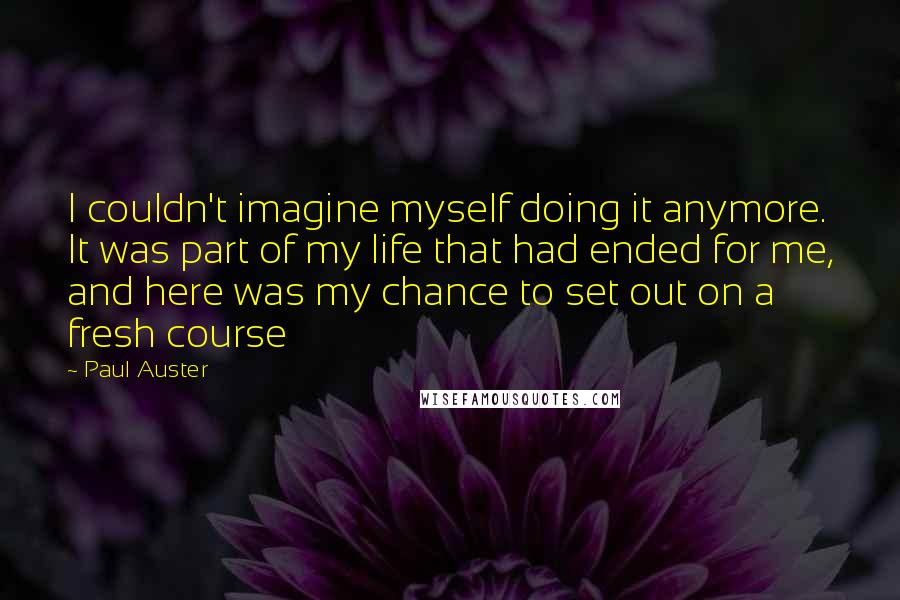 Paul Auster Quotes: I couldn't imagine myself doing it anymore. It was part of my life that had ended for me, and here was my chance to set out on a fresh course