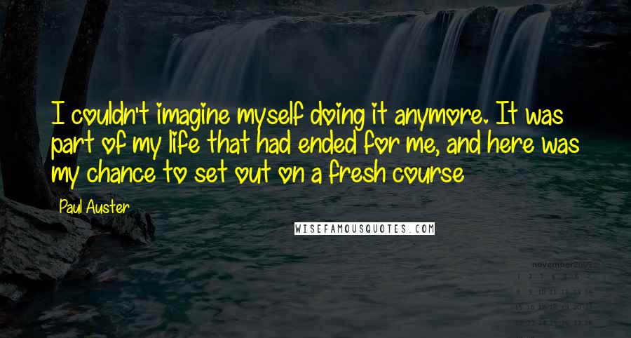 Paul Auster Quotes: I couldn't imagine myself doing it anymore. It was part of my life that had ended for me, and here was my chance to set out on a fresh course