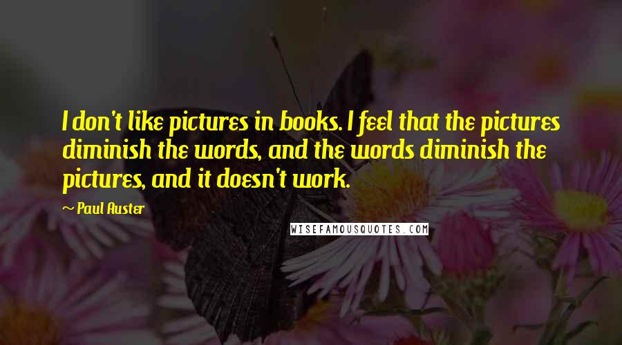 Paul Auster Quotes: I don't like pictures in books. I feel that the pictures diminish the words, and the words diminish the pictures, and it doesn't work.