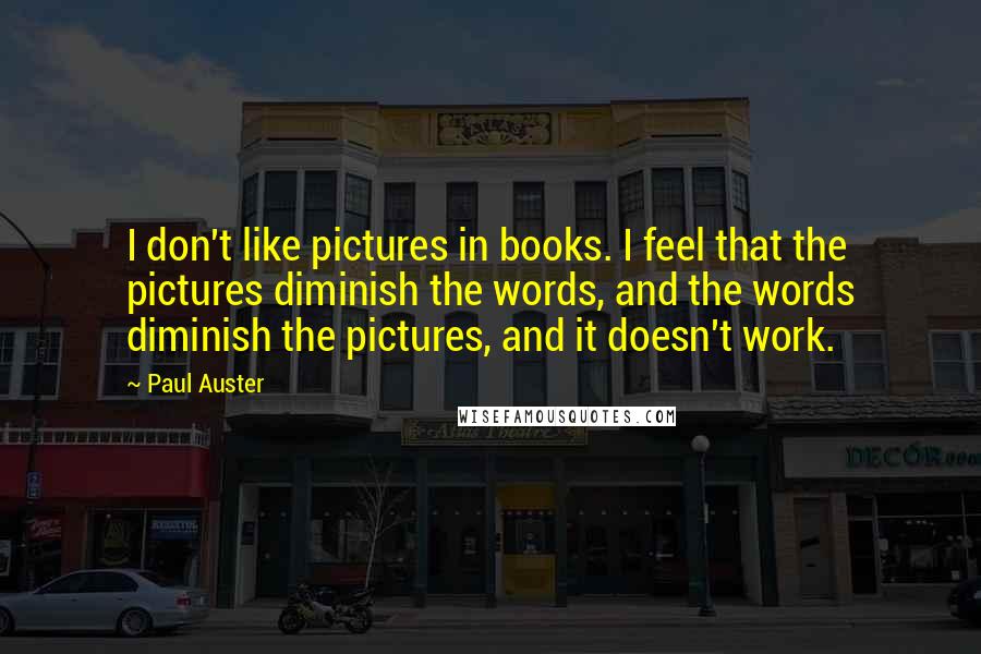 Paul Auster Quotes: I don't like pictures in books. I feel that the pictures diminish the words, and the words diminish the pictures, and it doesn't work.