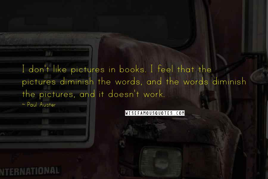 Paul Auster Quotes: I don't like pictures in books. I feel that the pictures diminish the words, and the words diminish the pictures, and it doesn't work.