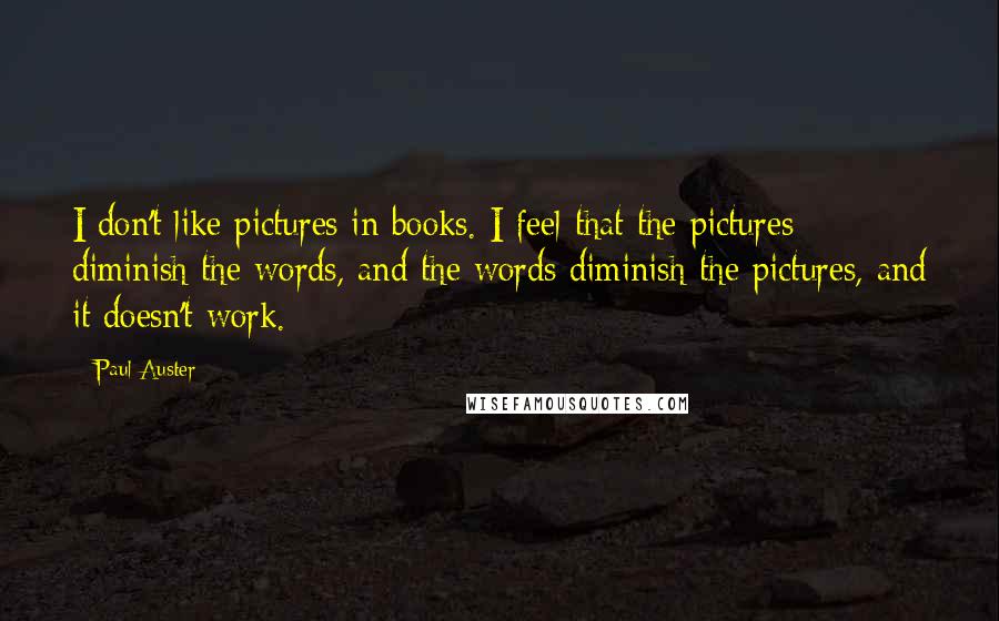 Paul Auster Quotes: I don't like pictures in books. I feel that the pictures diminish the words, and the words diminish the pictures, and it doesn't work.