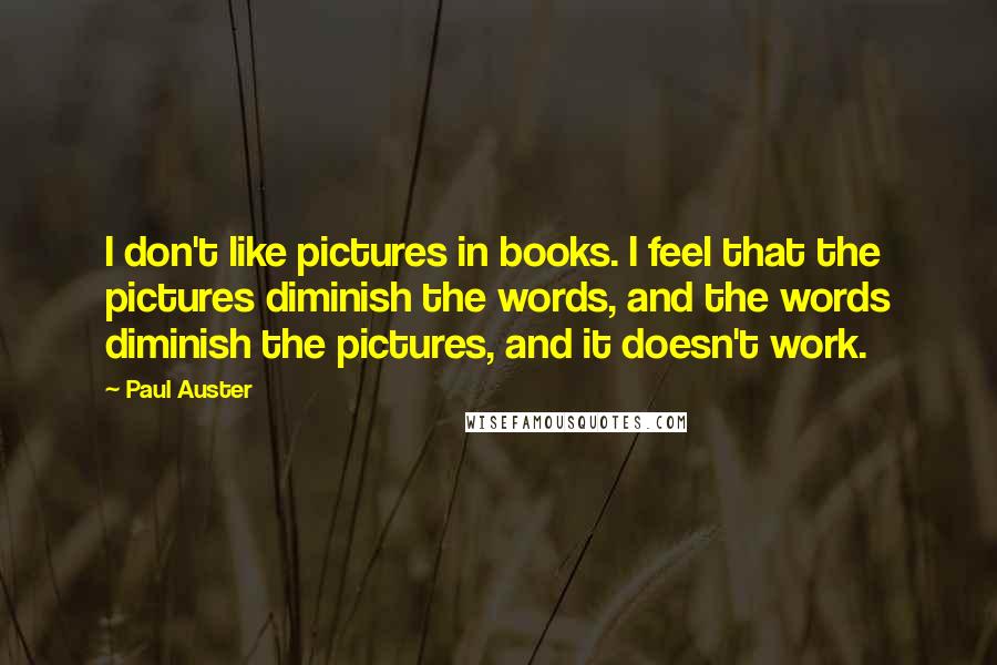 Paul Auster Quotes: I don't like pictures in books. I feel that the pictures diminish the words, and the words diminish the pictures, and it doesn't work.