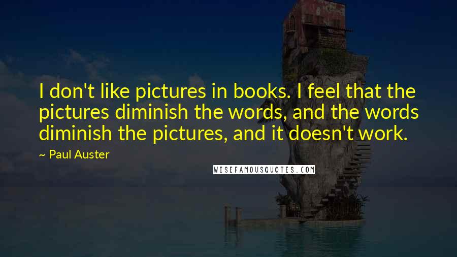 Paul Auster Quotes: I don't like pictures in books. I feel that the pictures diminish the words, and the words diminish the pictures, and it doesn't work.