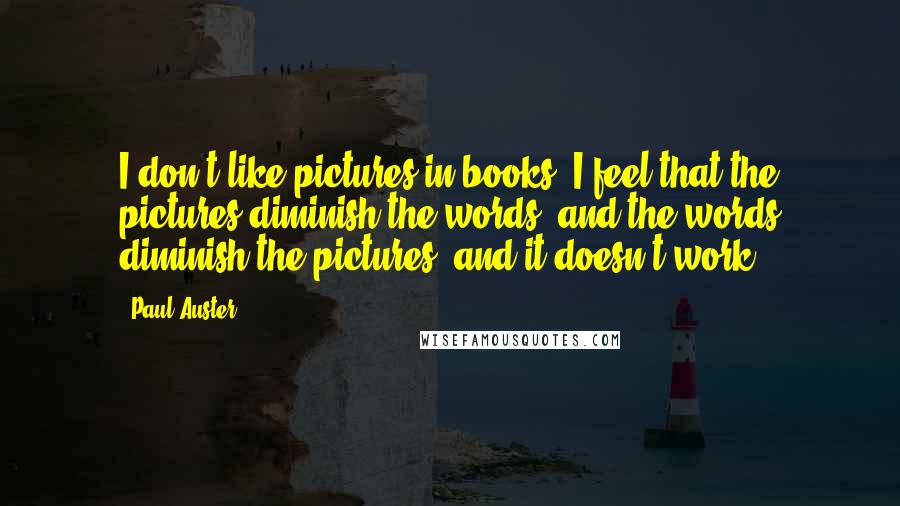 Paul Auster Quotes: I don't like pictures in books. I feel that the pictures diminish the words, and the words diminish the pictures, and it doesn't work.