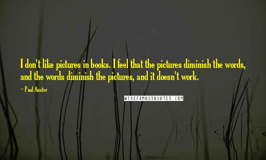 Paul Auster Quotes: I don't like pictures in books. I feel that the pictures diminish the words, and the words diminish the pictures, and it doesn't work.