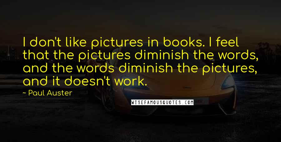 Paul Auster Quotes: I don't like pictures in books. I feel that the pictures diminish the words, and the words diminish the pictures, and it doesn't work.