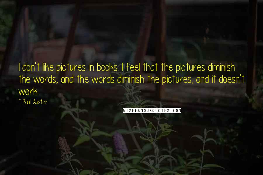 Paul Auster Quotes: I don't like pictures in books. I feel that the pictures diminish the words, and the words diminish the pictures, and it doesn't work.