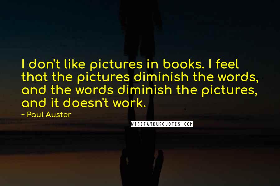 Paul Auster Quotes: I don't like pictures in books. I feel that the pictures diminish the words, and the words diminish the pictures, and it doesn't work.