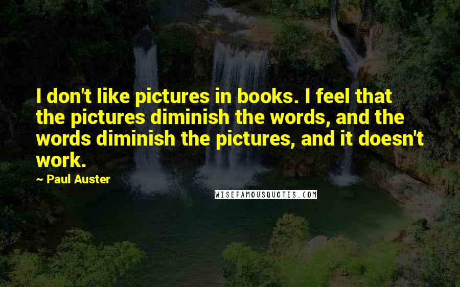 Paul Auster Quotes: I don't like pictures in books. I feel that the pictures diminish the words, and the words diminish the pictures, and it doesn't work.