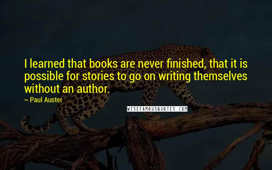 Paul Auster Quotes: I learned that books are never finished, that it is possible for stories to go on writing themselves without an author.