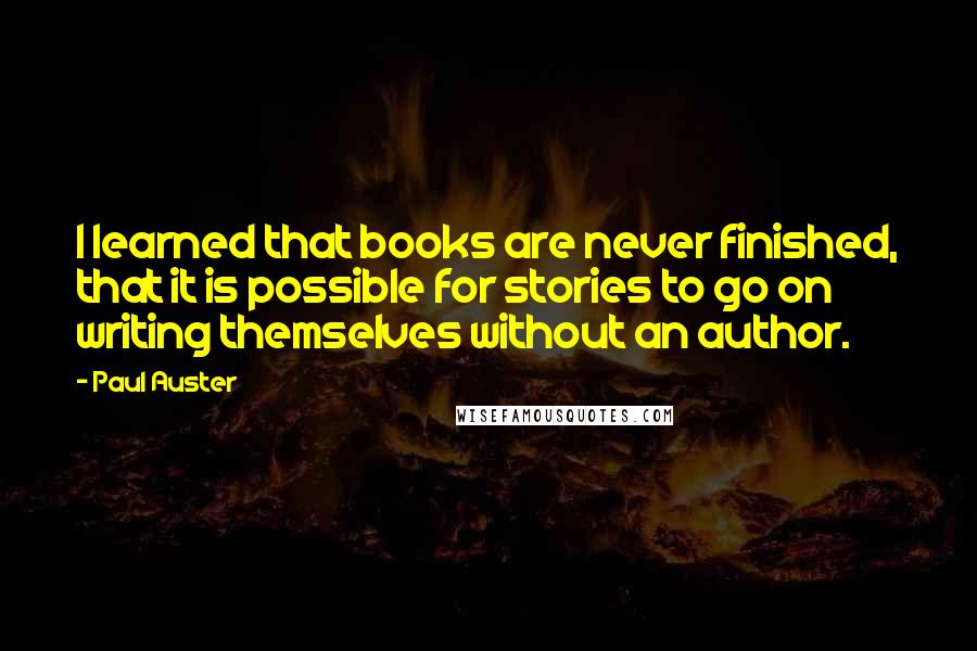 Paul Auster Quotes: I learned that books are never finished, that it is possible for stories to go on writing themselves without an author.