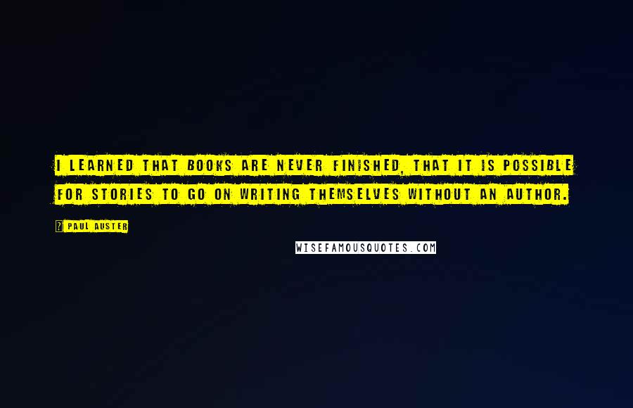 Paul Auster Quotes: I learned that books are never finished, that it is possible for stories to go on writing themselves without an author.