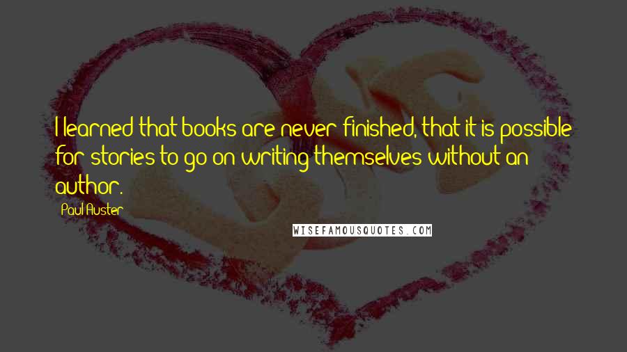 Paul Auster Quotes: I learned that books are never finished, that it is possible for stories to go on writing themselves without an author.