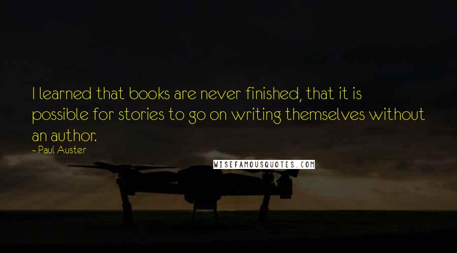 Paul Auster Quotes: I learned that books are never finished, that it is possible for stories to go on writing themselves without an author.