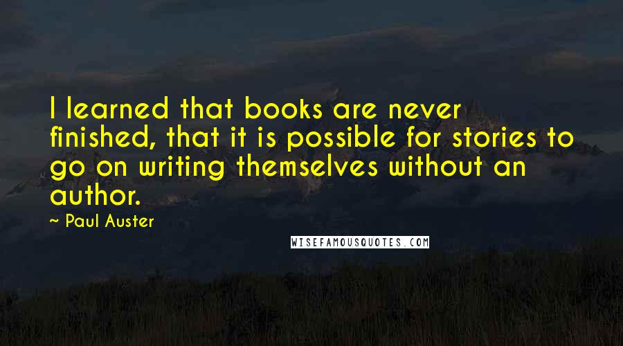 Paul Auster Quotes: I learned that books are never finished, that it is possible for stories to go on writing themselves without an author.