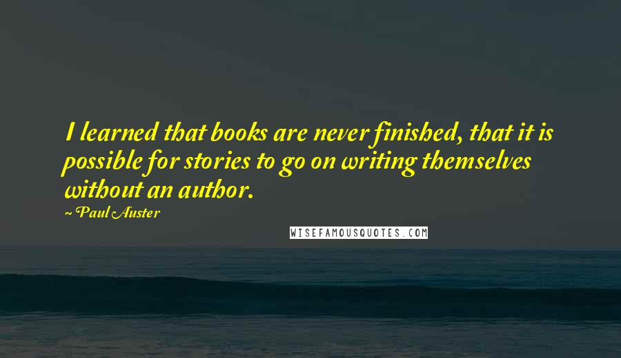 Paul Auster Quotes: I learned that books are never finished, that it is possible for stories to go on writing themselves without an author.