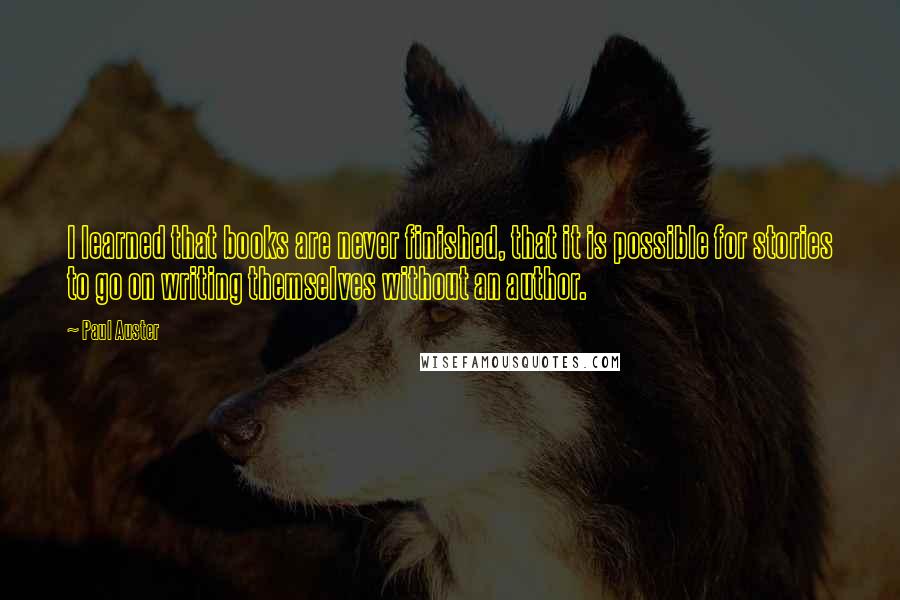 Paul Auster Quotes: I learned that books are never finished, that it is possible for stories to go on writing themselves without an author.