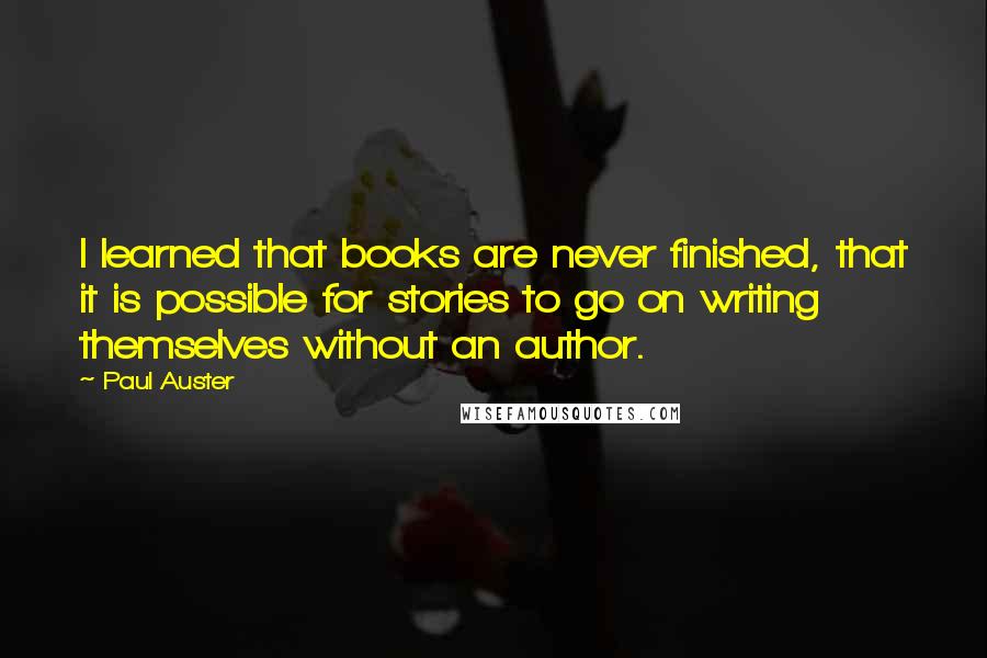 Paul Auster Quotes: I learned that books are never finished, that it is possible for stories to go on writing themselves without an author.
