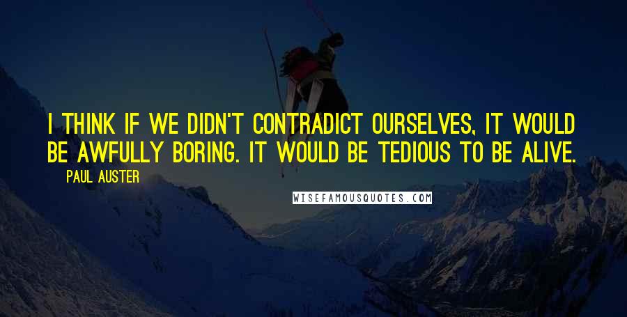 Paul Auster Quotes: I think if we didn't contradict ourselves, it would be awfully boring. It would be tedious to be alive.