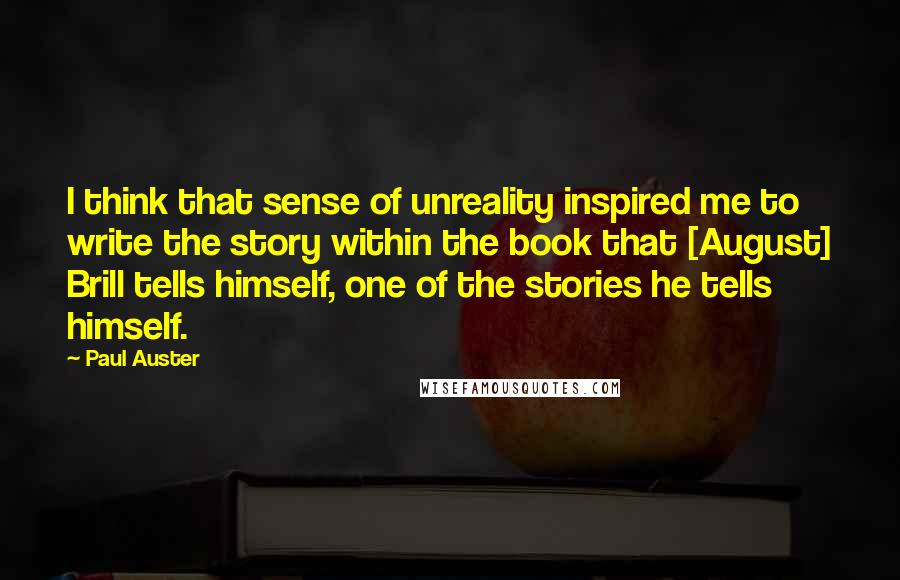 Paul Auster Quotes: I think that sense of unreality inspired me to write the story within the book that [August] Brill tells himself, one of the stories he tells himself.