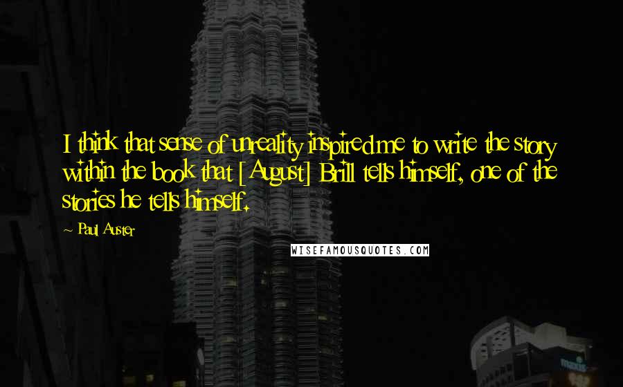 Paul Auster Quotes: I think that sense of unreality inspired me to write the story within the book that [August] Brill tells himself, one of the stories he tells himself.